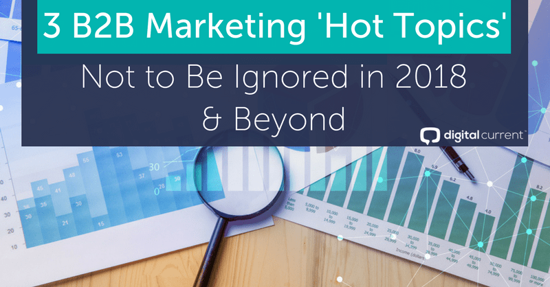 3 B2B Marketing ‘Hot Topics’ Not to Be Ignored in 2018 (& Beyond) Featured Image